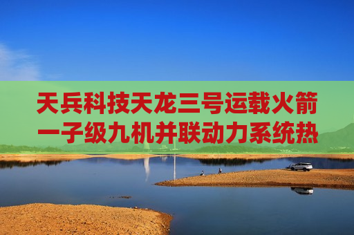 天兵科技天龙三号运载火箭一子级九机并联动力系统热试车成功：推力达 820 吨
