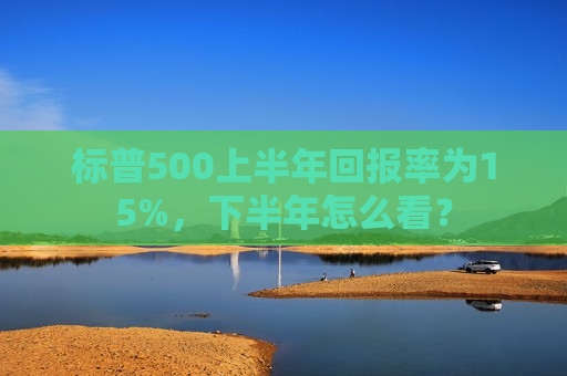 标普500上半年回报率为15%，下半年怎么看？