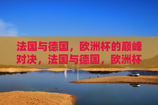 法国与德国，欧洲杯的巅峰对决，法国与德国，欧洲杯巅峰之战，法国与德国，欧洲杯巅峰之战  第1张