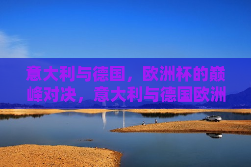 意大利与德国，欧洲杯的巅峰对决，意大利与德国欧洲杯巅峰之战，意大利与德国，欧洲杯巅峰之战