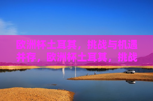 欧洲杯土耳其，挑战与机遇并存，欧洲杯土耳其，挑战机遇共舞，欧洲杯土耳其，挑战与机遇共舞