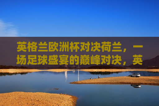 英格兰欧洲杯对决荷兰，一场足球盛宴的巅峰对决，英格兰与荷兰的欧洲杯足球巅峰对决，英格兰与荷兰的欧洲杯足球巅峰对决，谁将成为最后的胜者？