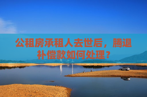 公租房承租人去世后，腾退补偿款如何处理？