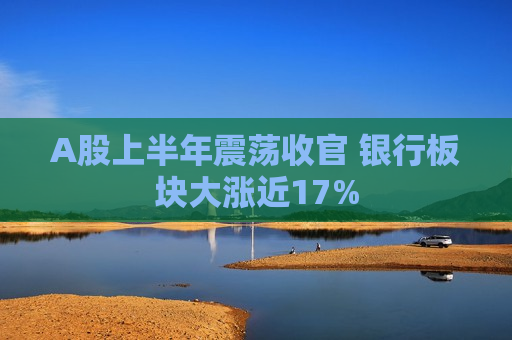 A股上半年震荡收官 银行板块大涨近17%