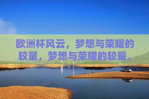欧洲杯风云，梦想与荣耀的较量，梦想与荣耀的较量，欧洲杯风云，梦想与荣耀的终极对决