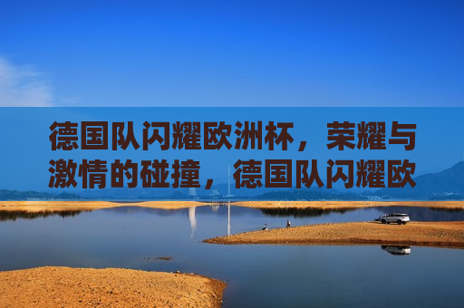 德国队闪耀欧洲杯，荣耀与 *** 的碰撞，德国队闪耀欧洲杯，荣耀与 *** 的巅峰对决，德国队闪耀欧洲杯，荣耀与 *** 的巅峰之战  第1张