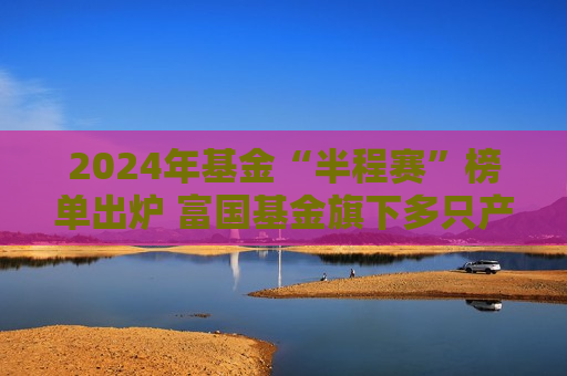 2024年基金“半程赛”榜单出炉 富国基金旗下多只产品业绩排名位居同类前10%