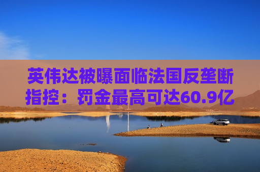 英伟达被曝面临法国反垄断指控：罚金更高可达60.9亿美元