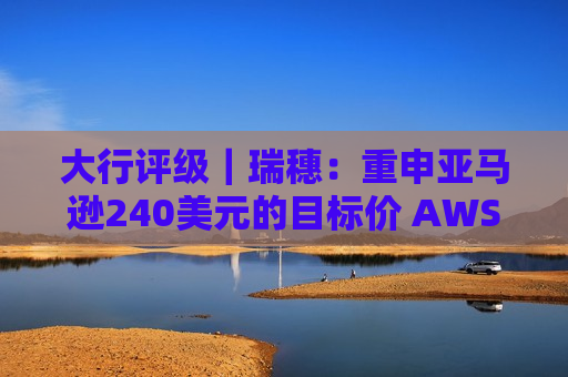 大行评级｜瑞穗：重申亚马逊240美元的目标价 AWS正在加速发展
