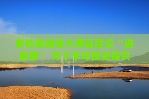 多地刷新重大项目建设“进度条” 为下半年投资提供强劲支撑