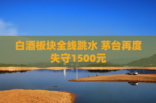 白酒板块全线跳水 茅台再度失守1500元