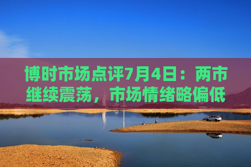 博时市场点评7月4日：两市继续震荡，市场情绪略偏低迷