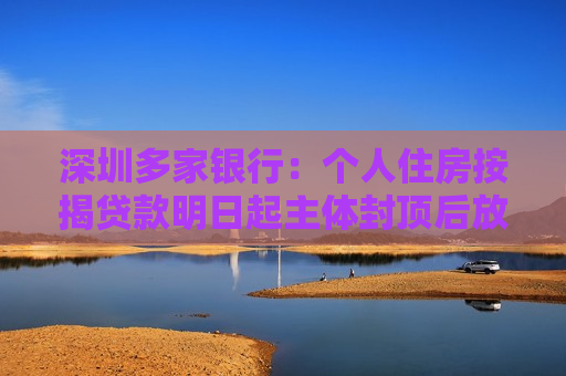 深圳多家银行：个人住房按揭贷款明日起主体封顶后放款  第1张