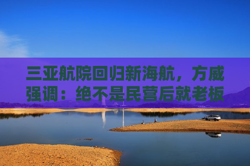 三亚航院回归新海航，方威强调：绝不是民营后就老板说了算，现在和以前不一样  第1张