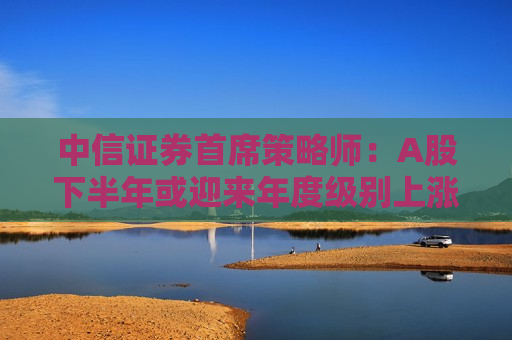 中信证券首席策略师：A股下半年或迎来年度级别上涨行情  第1张