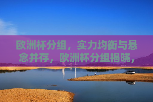 欧洲杯分组，实力均衡与悬念并存，欧洲杯分组揭晓，实力均衡与悬念交织，欧洲杯分组揭晓，实力均衡与悬念交织的较量