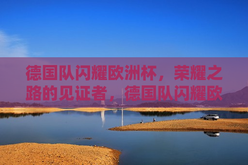 德国队闪耀欧洲杯，荣耀之路的见证者，德国队闪耀欧洲杯，荣耀之路的见证者，欧洲杯荣耀之路的璀璨见证者
