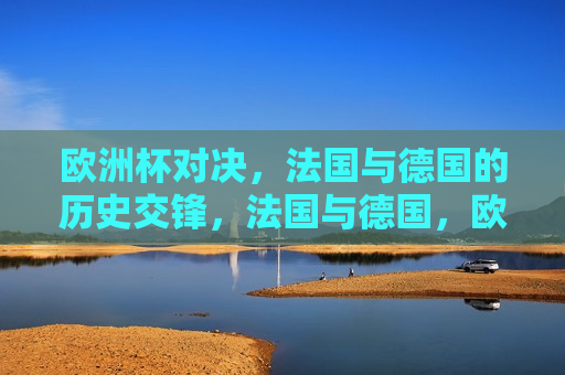 欧洲杯对决，法国与德国的历史交锋，法国与德国，欧洲杯历史交锋的巅峰对决，法国与德国，欧洲杯历史交锋的巅峰之战  第1张