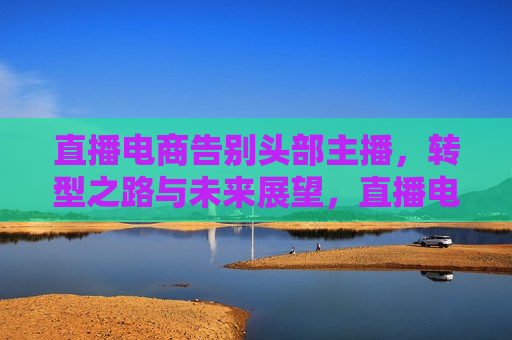 直播电商告别头部主播，转型之路与未来展望，直播电商转型之路，告别头部主播，未来展望，直播电商转型，告别头部主播，探索未来之路  第1张