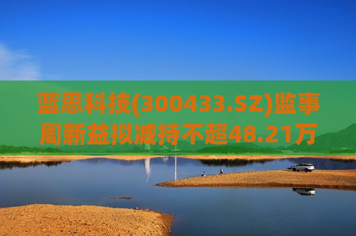 蓝思科技(300433.SZ)监事周新益拟减持不超48.21万股