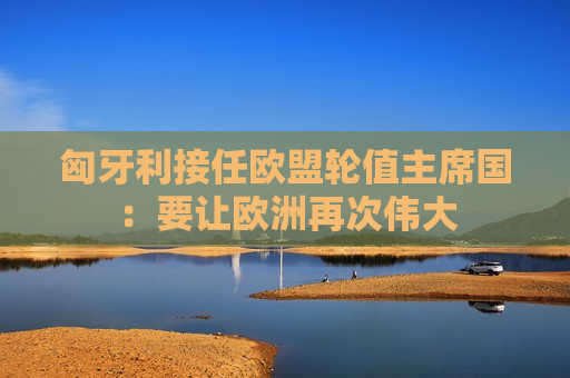 匈牙利接任欧盟轮值主席国：要让欧洲再次伟大