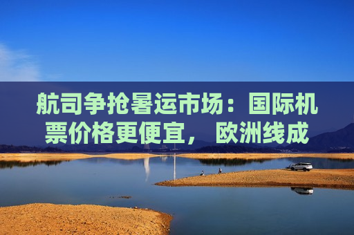 航司争抢暑运市场：国际机票价格更便宜， 欧洲线成“香饽饽”