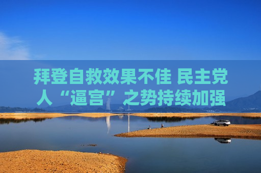 拜登自救效果不佳 民主党人“逼宫”之势持续加强