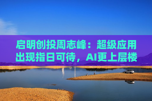 启明创投周志峰：超级应用出现指日可待，AI更上层楼不会像“命运敲门”