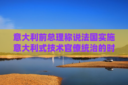 意大利前总理称说法国实施意大利式技术官僚统治的时机还不成熟