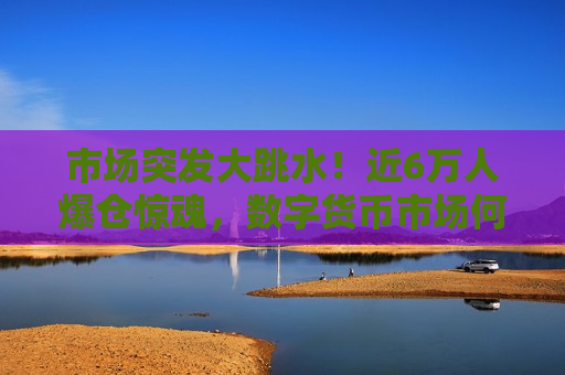 市场突发大跳水！近6万人爆仓惊魂，数字货币市场何去何从？，数字货币市场震荡剧烈，近6万人爆仓惊魂，未来走向成谜？，数字货币市场震荡剧烈，近6万人爆仓，市场未来走向成谜  第1张