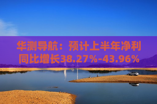 华测导航：预计上半年净利同比增长38.27%-43.96%