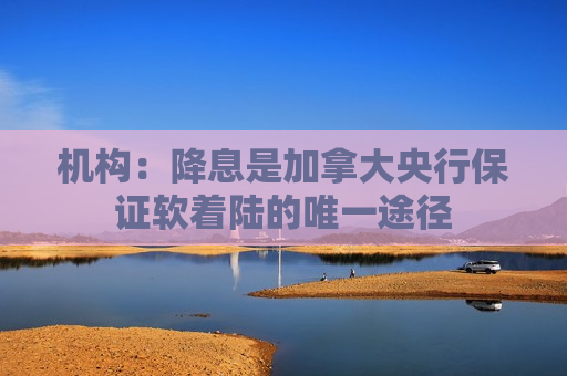 机构：降息是加拿大央行保证软着陆的唯一途径