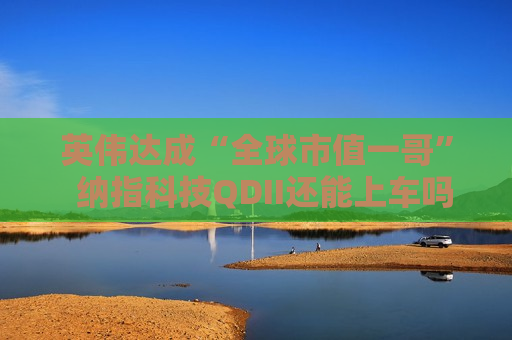英伟达成“全球市值一哥”  纳指科技QDII还能上车吗？