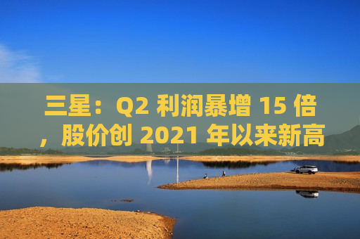 三星：Q2 利润暴增 15 倍，股价创 2021 年以来新高  第1张