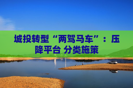 城投转型“两驾马车”：压降平台 分类施策