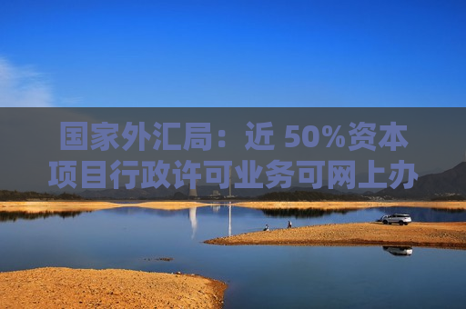 国家外汇局：近 50%资本项目行政许可业务可网上办理