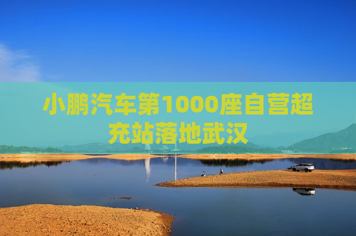 小鹏汽车第1000座自营超充站落地武汉