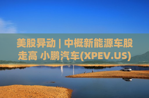 美股异动 | 中概新能源车股走高 小鹏汽车(XPEV.US)涨超5.8%  第1张