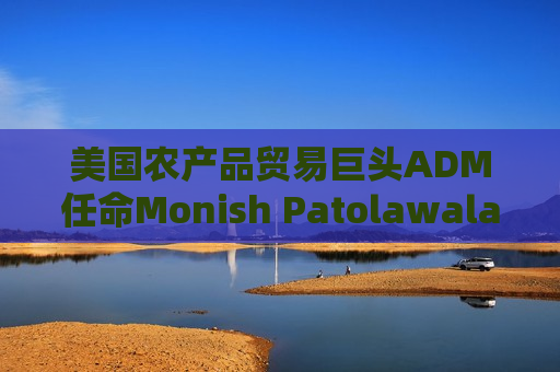 美国农产品贸易巨头ADM任命Monish Patolawala为CFO
