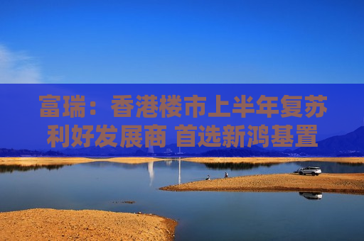 富瑞：香港楼市上半年复苏利好发展商 首选新鸿基置业及信和置业