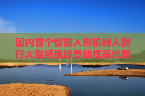 国内首个智能人形机器人银行大堂经理场景训练基地启用