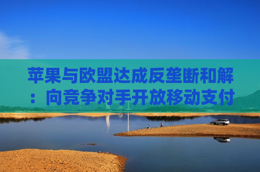 苹果与欧盟达成反垄断和解：向竞争对手开放移动支付系统  第1张