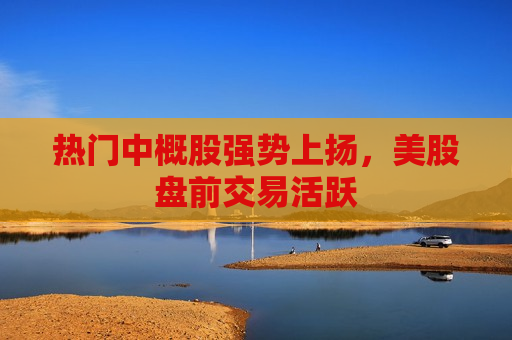 热门中概股强势上扬，美股盘前交易活跃  第1张