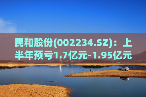 民和股份(002234.SZ)：上半年预亏1.7亿元-1.95亿元