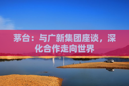 茅台：与广新集团座谈，深化合作走向世界