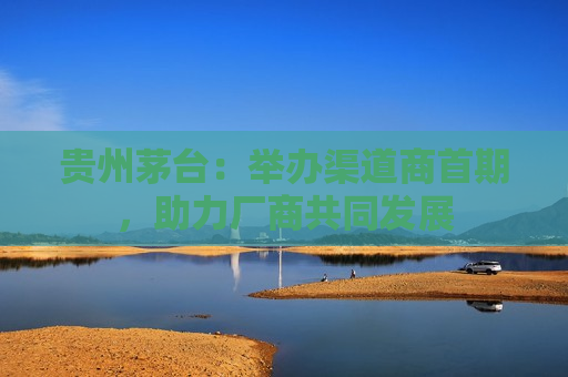 贵州茅台：举办渠道商首期，助力厂商共同发展