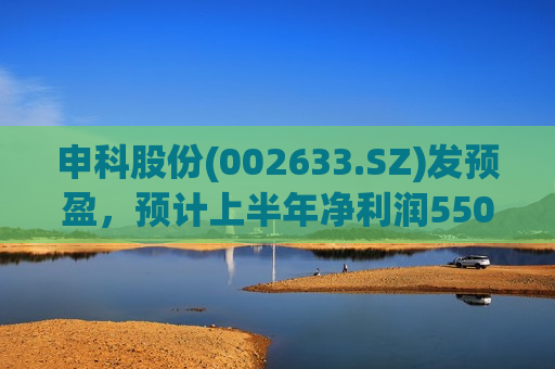 申科股份(002633.SZ)发预盈，预计上半年净利润550万元-715万元，同比扭亏为盈