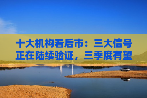 十大机构看后市：三大信号正在陆续验证，三季度有望迎来市场拐点  第1张