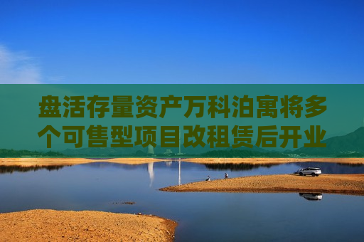 盘活存量资产万科泊寓将多个可售型项目改租赁后开业即满租
