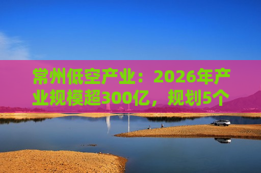 常州低空产业：2026年产业规模超300亿，规划5个通用机场